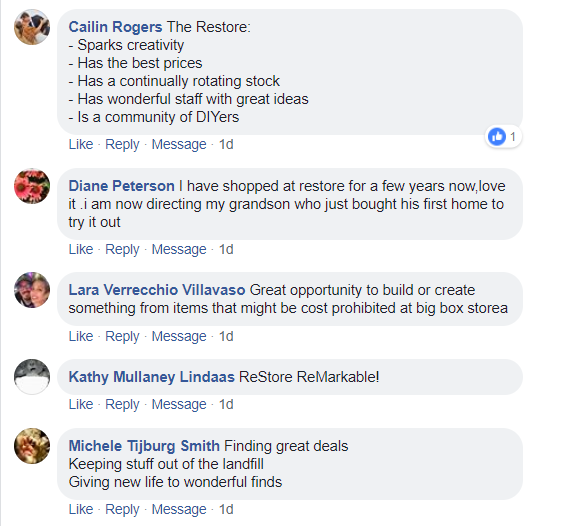 Facebook comments. Cailin Rogers: The Restore sparks creativity, has the best prices, has a continually rotating stock, has wonderful staff with great ideas, is a community of DIY-ers. Diane Peterson: I have shopped at Restore for a few years now, love it. I am now directing my grandson who just bought his first home to try it out. Lara Verrecchio Villavaso: Great opportunity to build or create something from items that might be cost-prohibitive at a big box store. Kathy Mullaney Lindaas: ReStore Remarkable! Michele Tijburg Smith: Finding great deals, keeping stuff out of the landfill, giving new life to wonderful finds.