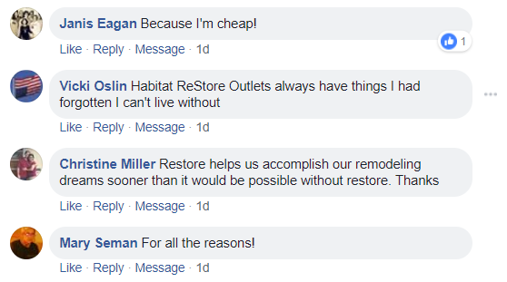 Facebook comments. Janis Eagan: Because I'm cheap! Vicki Oslin: Habitat Restore Outlets always have things I had forgotten I can't live without. Christine Miller: Restore helps us accomplish our remodeling dreams sooner than it would be possible without Restore. Thanks. Mary Seman: For all the reasons!